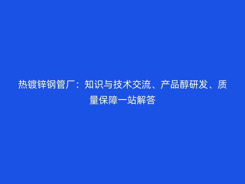 熱鍍鋅鋼管廠：知識(shí)與技術(shù)交流、產(chǎn)品醇研發(fā)、質(zhì)量保障一站解答