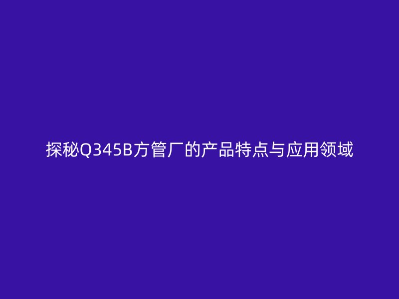 探秘Q345B方管廠的產品特點與應用領域