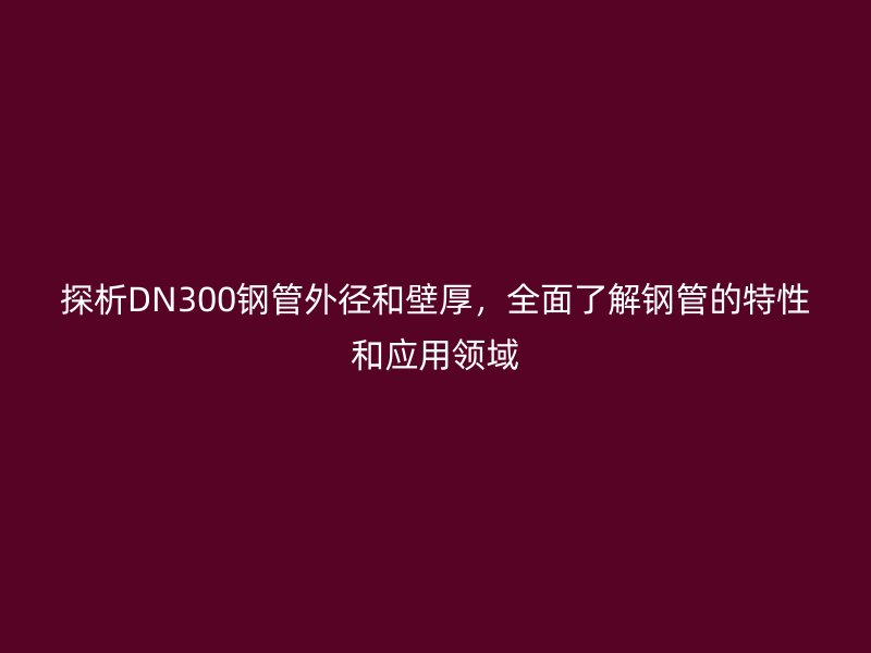 探析DN300鋼管外徑和壁厚，全面了解鋼管的特性和應用領域