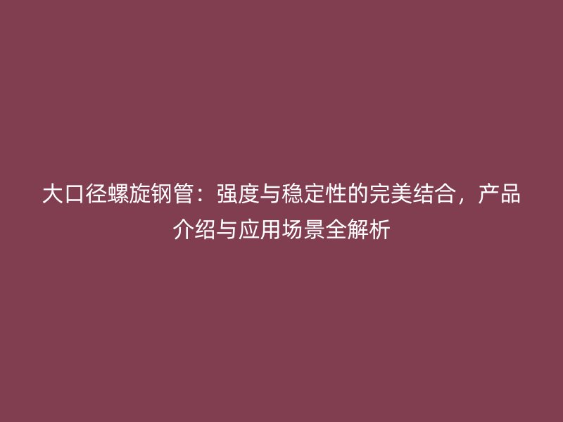大口徑螺旋鋼管：強度與穩(wěn)定性的完美結合，產品介紹與應用場景全解析