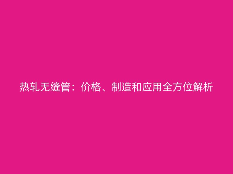 熱軋無縫管：價格、制造和應用全方位解析