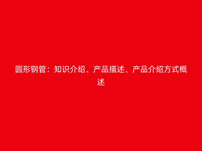 圓形鋼管：知識介紹、產(chǎn)品描述、產(chǎn)品介紹方式概述