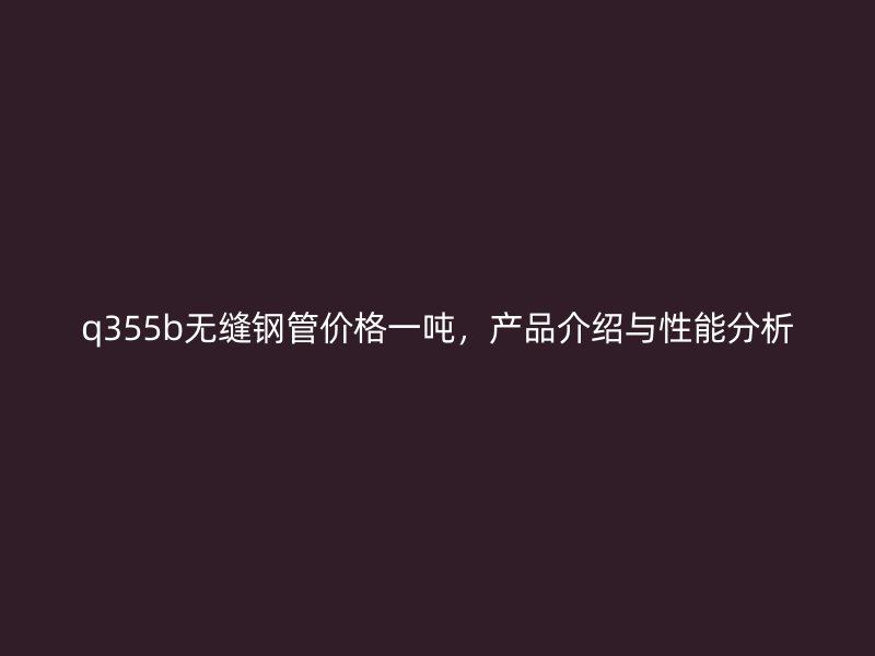 q355b無縫鋼管價(jià)格一噸，產(chǎn)品介紹與性能分析