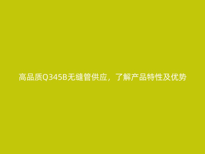 高品質(zhì)Q345B無縫管供應(yīng)，了解產(chǎn)品特性及優(yōu)勢