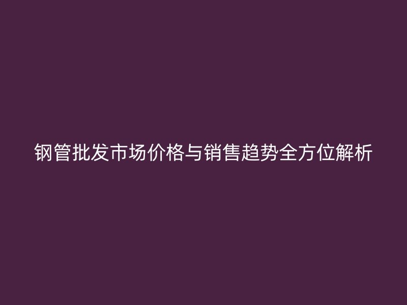 鋼管批發市場價格與銷售趨勢全方位解析