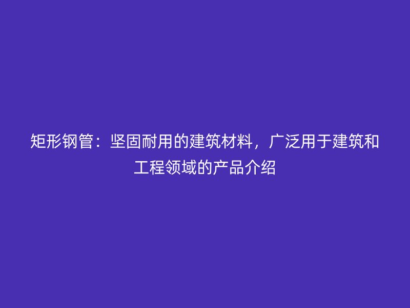 矩形鋼管：堅固耐用的建筑材料，廣泛用于建筑和工程領域的產(chǎn)品介紹
