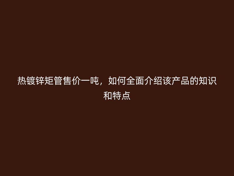 熱鍍鋅矩管售價一噸，如何全面介紹該產(chǎn)品的知識和特點