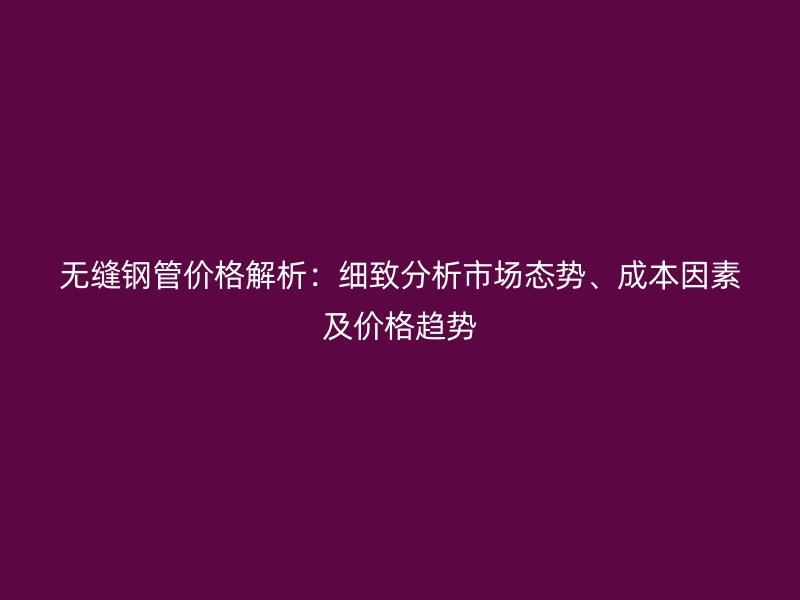 無(wú)縫鋼管價(jià)格解析：細(xì)致分析市場(chǎng)態(tài)勢(shì)、成本因素及價(jià)格趨勢(shì)