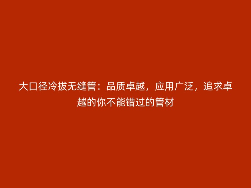 大口徑冷拔無縫管：品質卓越，應用廣泛，追求卓越的你不能錯過的管材