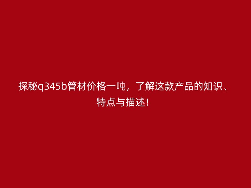 探秘q345b管材價格一噸，了解這款產品的知識、特點與描述！