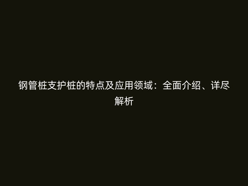 鋼管樁支護樁的特點及應用領域：全面介紹、詳盡解析