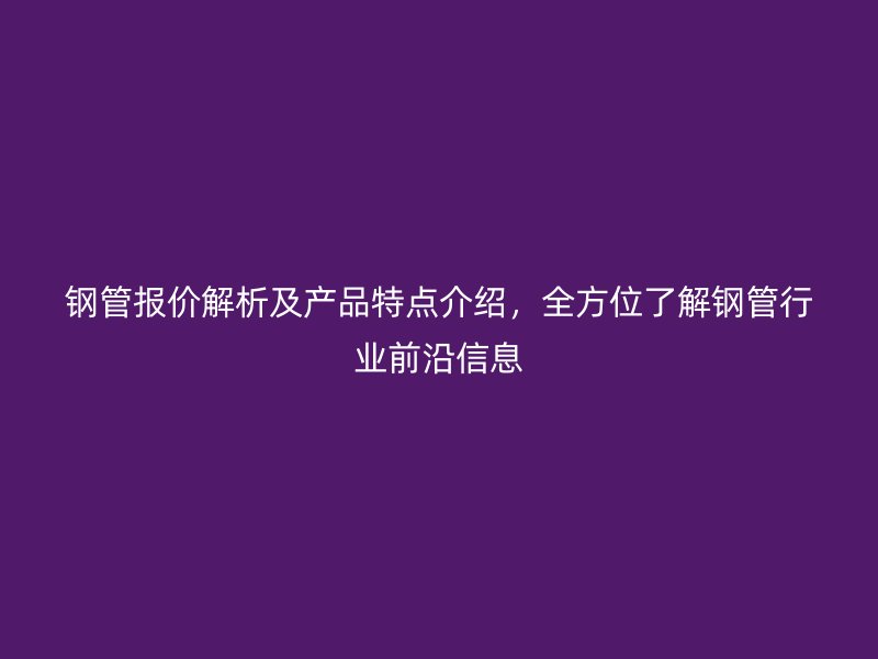 鋼管報價解析及產(chǎn)品特點(diǎn)介紹，全方位了解鋼管行業(yè)前沿信息