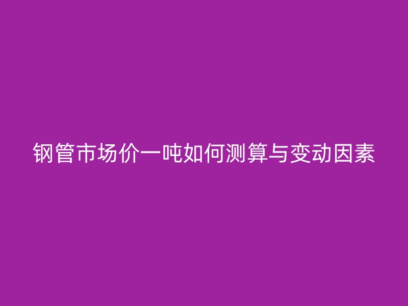 鋼管市場價一噸如何測算與變動因素