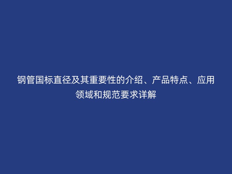 鋼管國標直徑及其重要性的介紹、產品特點、應用領域和規范要求詳解