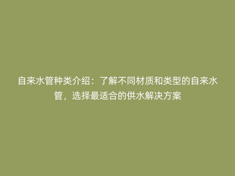 自來水管種類介紹：了解不同材質和類型的自來水管，選擇最適合的供水解決方案