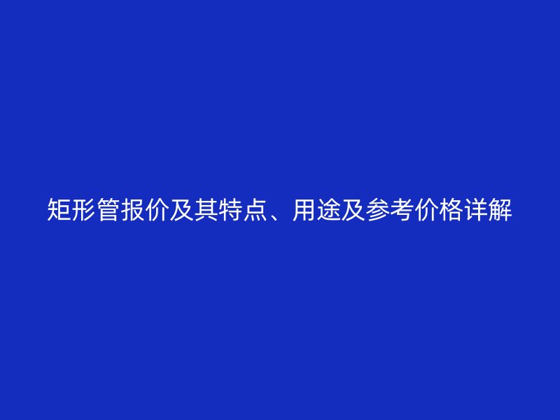 矩形管報(bào)價(jià)及其特點(diǎn)、用途及參考價(jià)格詳解