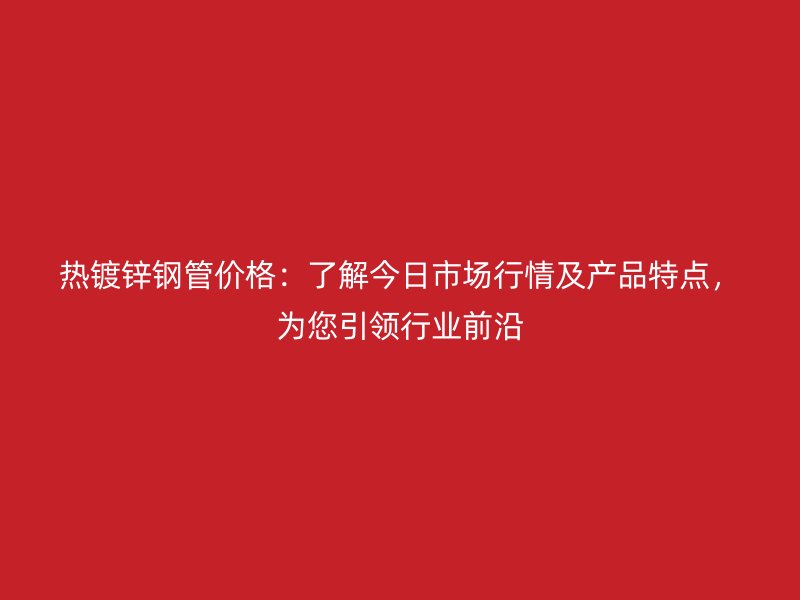 熱鍍鋅鋼管價格：了解今日市場行情及產品特點，為您引領行業前沿