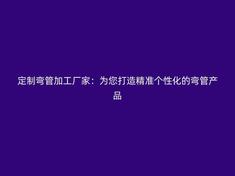 定制彎管加工廠家：為您打造精準個性化的彎管產品