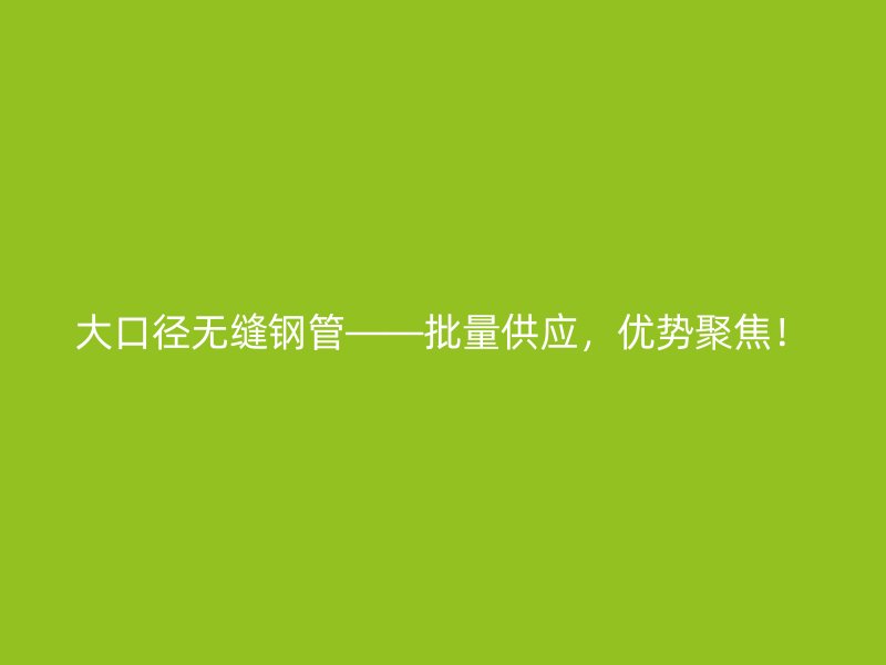 大口徑無縫鋼管——批量供應，優(yōu)勢聚焦！