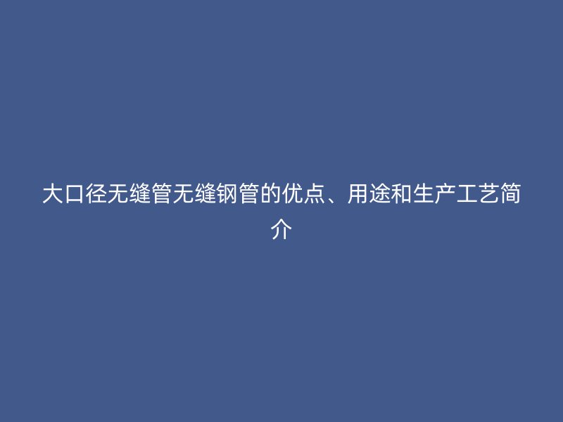 大口徑無縫管無縫鋼管的優點、用途和生產工藝簡介