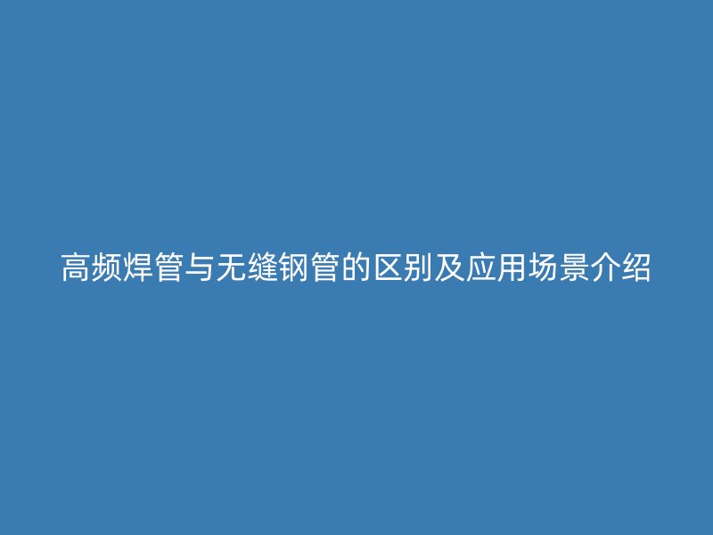 高頻焊管與無(wú)縫鋼管的區(qū)別及應(yīng)用場(chǎng)景介紹