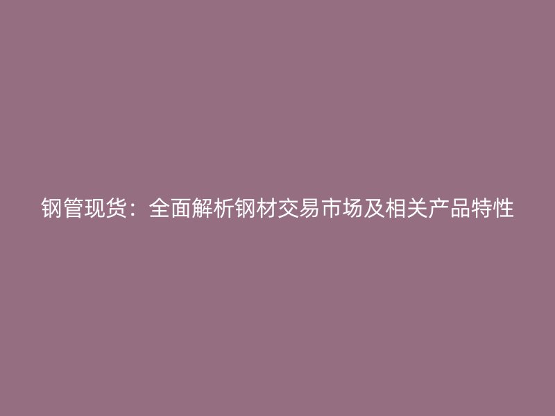 鋼管現貨：全面解析鋼材交易市場及相關產品特性