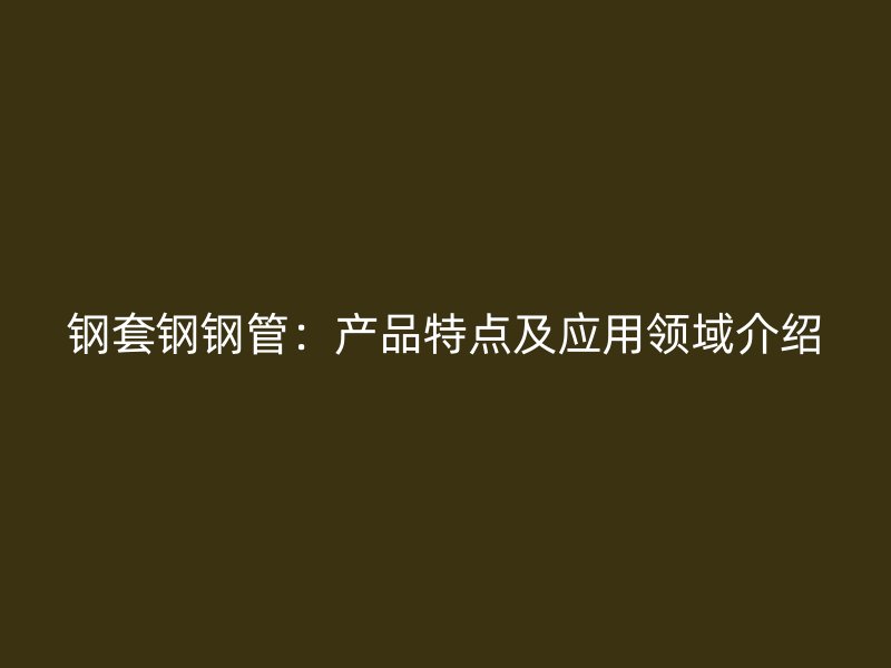 鋼套鋼鋼管：產(chǎn)品特點及應(yīng)用領(lǐng)域介紹