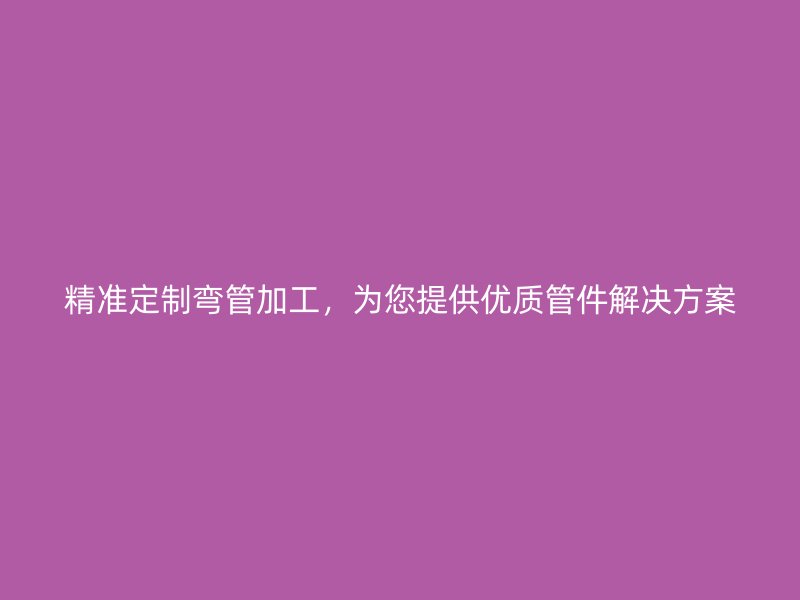 精準定制彎管加工，為您提供優質管件解決方案