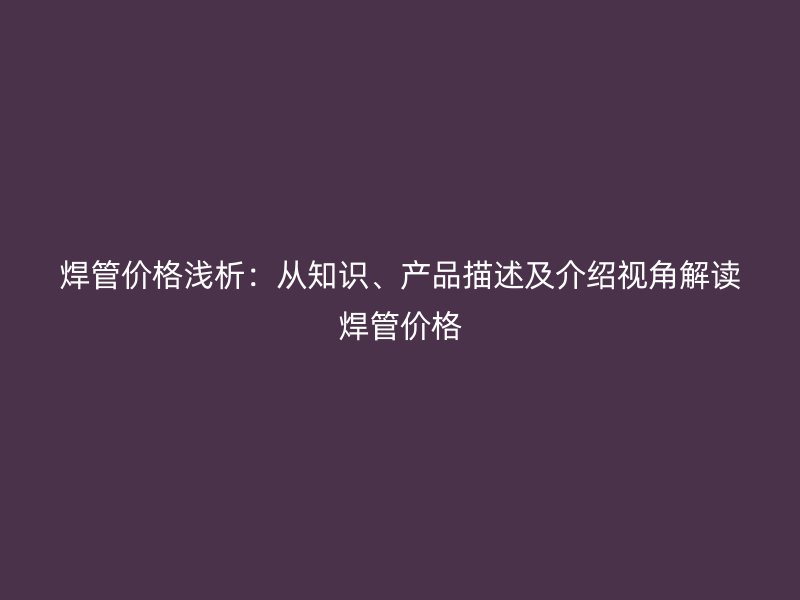 焊管價格淺析：從知識、產(chǎn)品描述及介紹視角解讀焊管價格