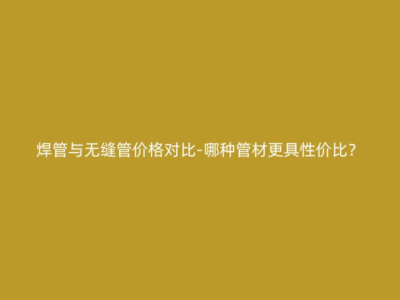 焊管與無縫管價格對比-哪種管材更具性價比？