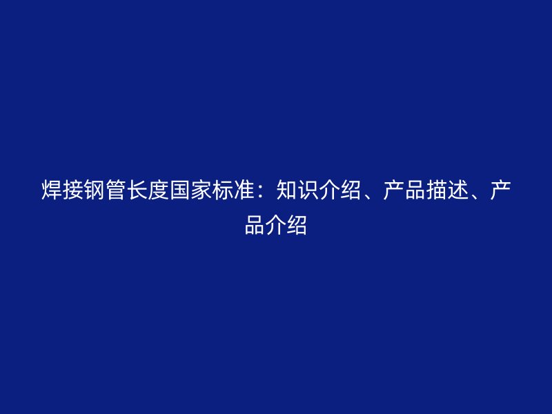 焊接鋼管長(zhǎng)度國(guó)家標(biāo)準(zhǔn)：知識(shí)介紹、產(chǎn)品描述、產(chǎn)品介紹