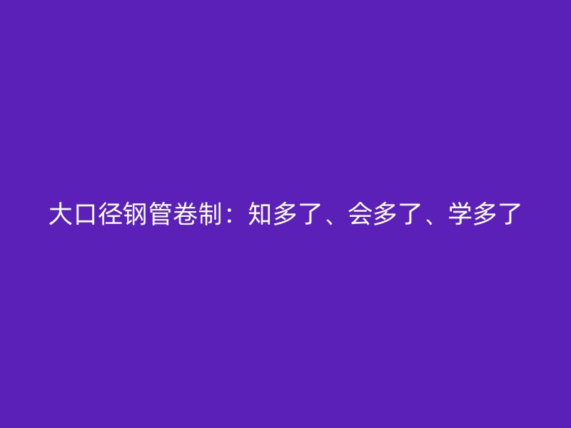 大口徑鋼管卷制：知多了、會(huì)多了、學(xué)多了