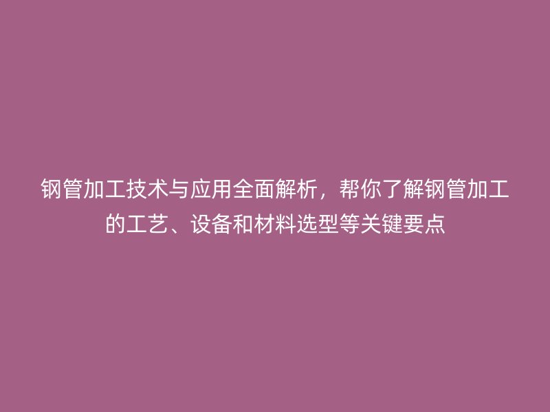 鋼管加工技術與應用全面解析，幫你了解鋼管加工的工藝、設備和材料選型等關鍵要點
