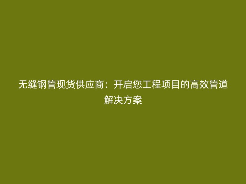 無縫鋼管現貨供應商：開啟您工程項目的高效管道解決方案