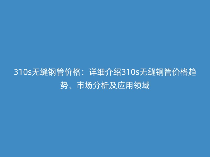 310s無縫鋼管價格:詳細介紹310s無縫鋼管價格趨勢、市場分析及應用領域