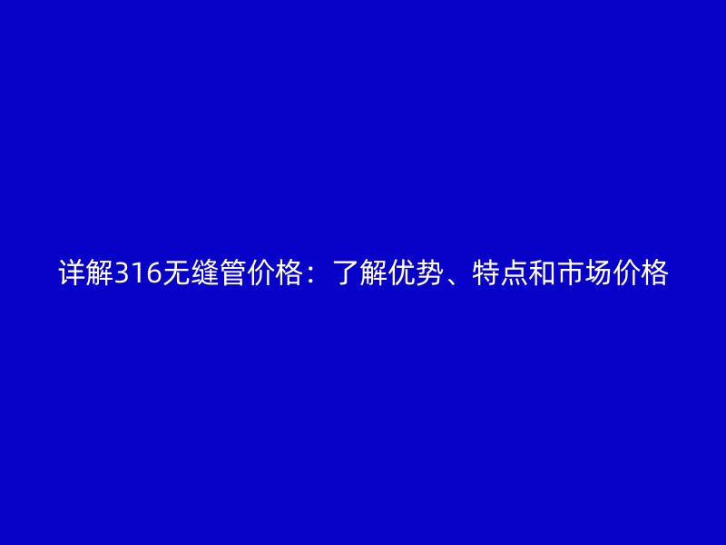 詳解316無縫管價格：了解優勢、特點和市場價格