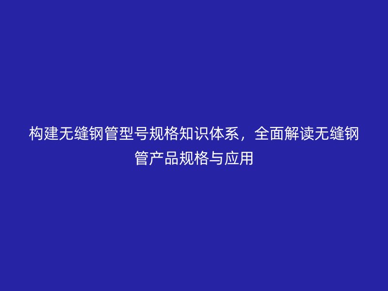 構建無縫鋼管型號規格知識體系，全面解讀無縫鋼管產品規格與應用