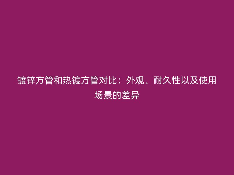 鍍鋅方管和熱鍍方管對比：外觀、耐久性以及使用場景的差異