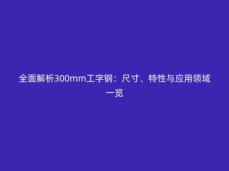 全面解析300mm工字鋼：尺寸、特性與應用領域一覽
