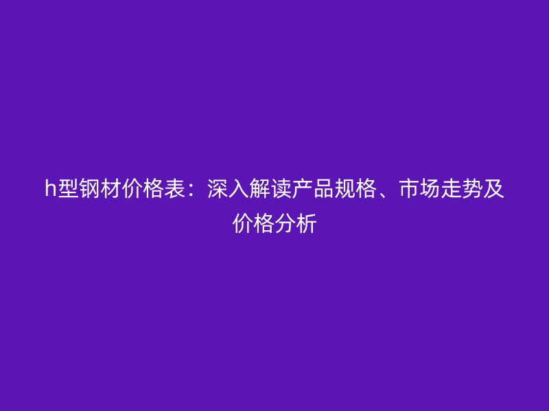 h型鋼材價格表：深入解讀產品規(guī)格、市場走勢及價格分析