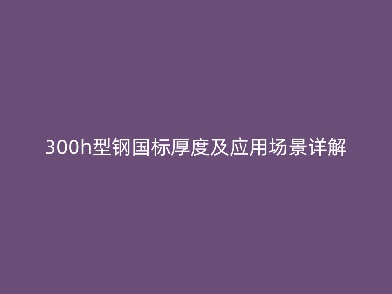 300h型鋼國標厚度及應用場景詳解