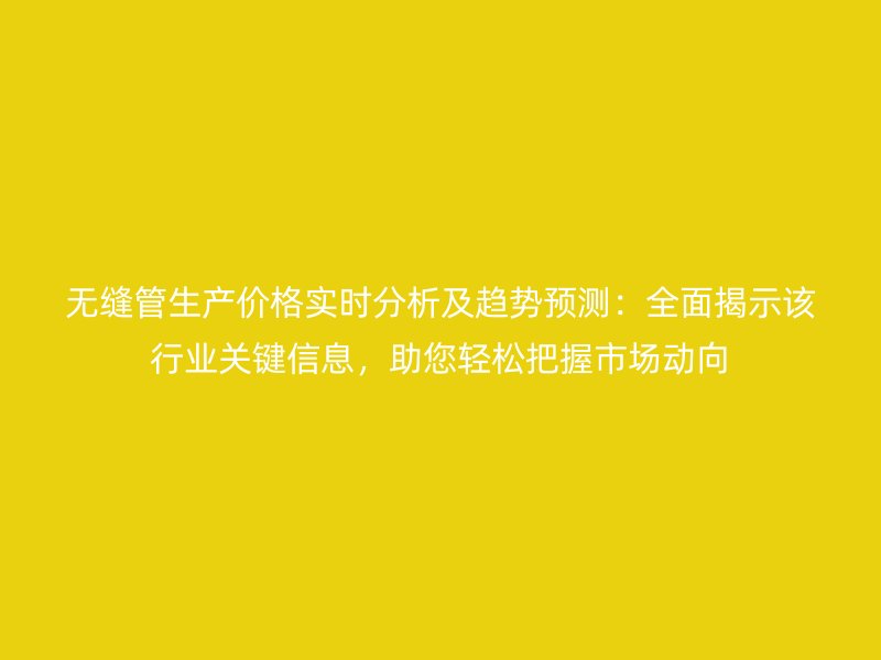 無縫管生產價格實時分析及趨勢預測：全面揭示該行業(yè)關鍵信息，助您輕松把握市場動向