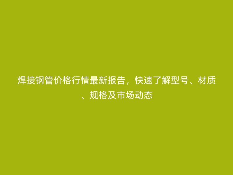 焊接鋼管價格行情最新報告，快速了解型號、材質、規格及市場動態